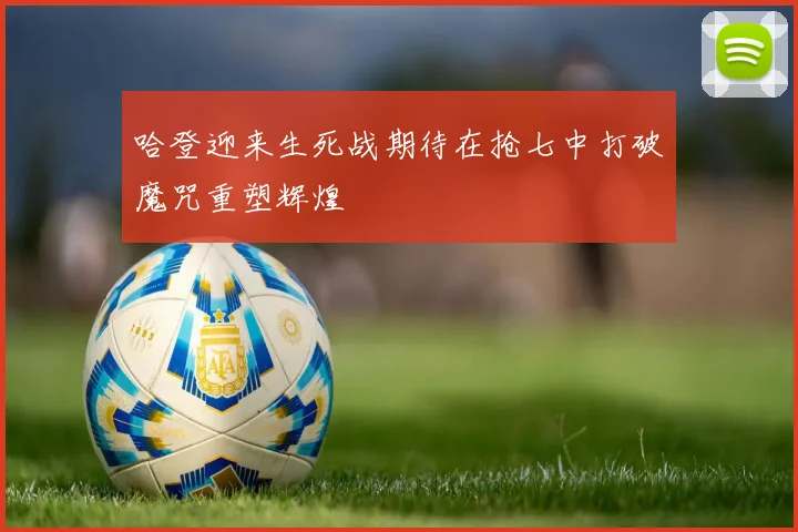 哈登迎来生死战期待在抢七中打破魔咒重塑辉煌