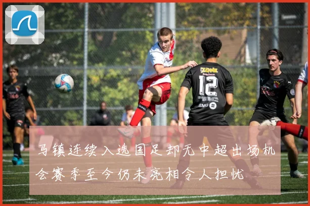马镇连续入选国足却无中超出场机会赛季至今仍未亮相令人担忧