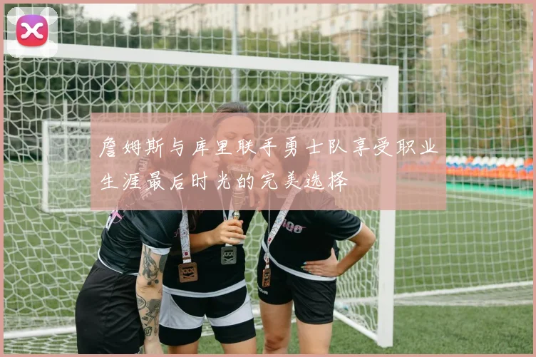 詹姆斯与库里联手勇士队享受职业生涯最后时光的完美选择