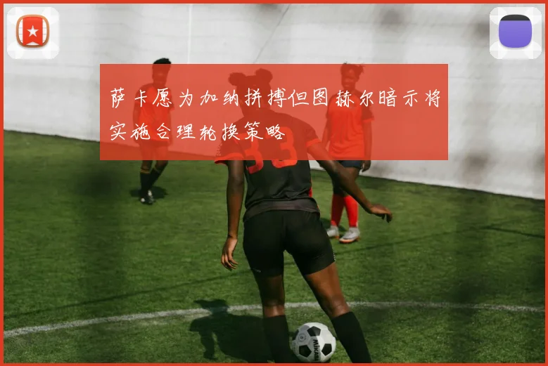 萨卡愿为加纳拼搏但图赫尔暗示将实施合理轮换策略