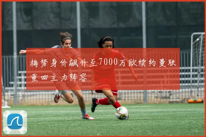 梅努身价飙升至7000万欧续约曼联重回主力阵容