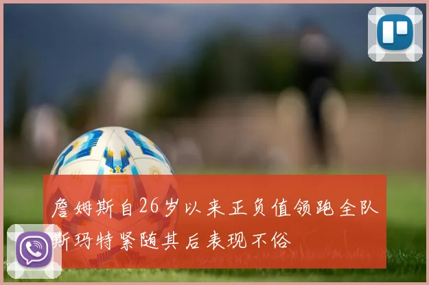 詹姆斯自26岁以来正负值领跑全队斯玛特紧随其后表现不俗