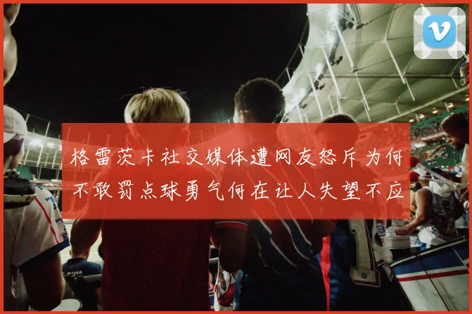 格雷茨卡社交媒体遭网友怒斥为何不敢罚点球勇气何在让人失望不应躲在塔后