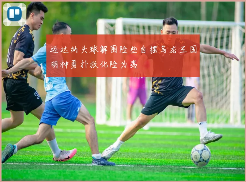 迈达纳头球解围险些自摆乌龙王国明神勇扑救化险为夷