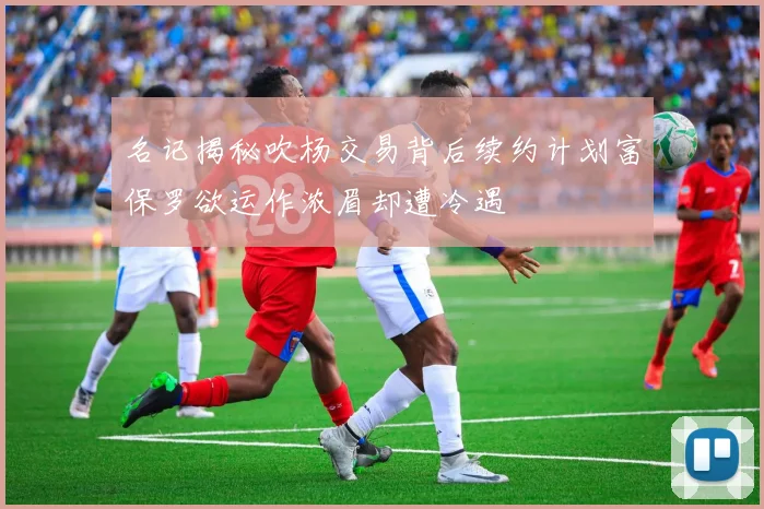 名记揭秘吹杨交易背后续约计划富保罗欲运作浓眉却遭冷遇