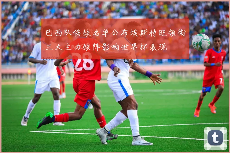 巴西队伤缺名单公布埃斯特旺领衔三大主力缺阵影响世界杯表现