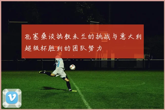 孔塞桑谈执教米兰的挑战与意大利超级杯胜利的团队努力