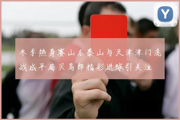 冬季热身赛山东泰山与天津津门虎战成平局买乌郎精彩进球引关注