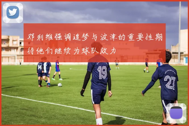 邓利维强调追梦与波津的重要性期待他们继续为球队效力