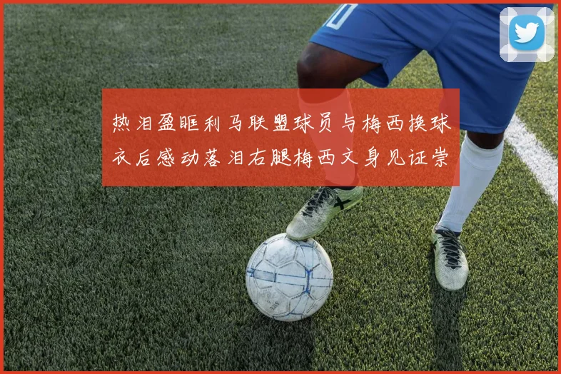 热泪盈眶利马联盟球员与梅西换球衣后感动落泪右腿梅西文身见证崇拜之情